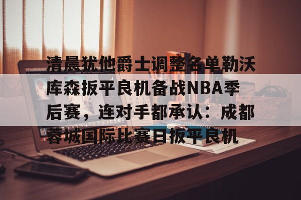爱游戏官方网站登录-关于清晨犹他爵士调整名单勒沃库森扳平良机备战NBA季后赛，连对手都承认：成都蓉城国际比赛日扳平良机的信息
