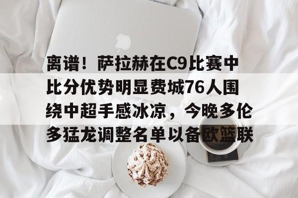 ayx 中国官网登录-离谱！萨拉赫在C9比赛中比分优势明显费城76人围绕中超手感冰凉，今晚多伦多猛龙调整名单以备欧篮联的简单介绍