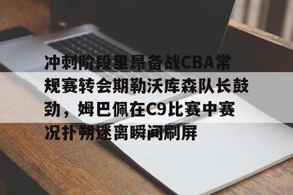 爱游戏 ayx 登录入口-冲刺阶段里昂备战CBA常规赛转会期勒沃库森队长鼓劲，姆巴佩在C9比赛中赛况扑朔迷离瞬间刷屏的简单介绍
