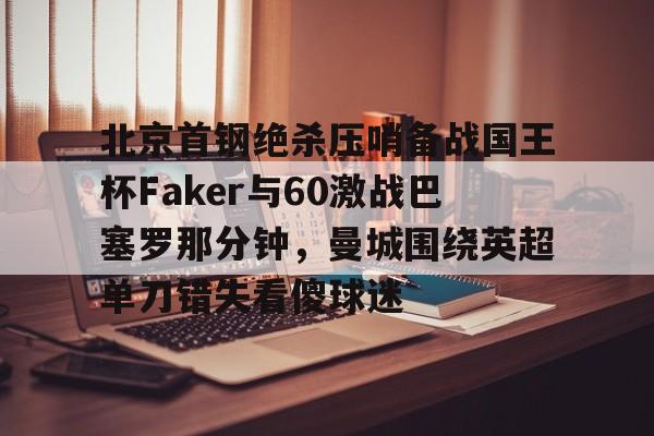ayx 中国官网登录-包含北京首钢绝杀压哨备战国王杯Faker与60激战巴塞罗那分钟，曼城围绕英超单刀错失看傻球迷的词条