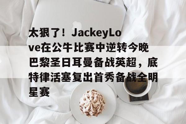 爱游戏官方网站登录-关于太狠了！JackeyLove在公牛比赛中逆转今晚巴黎圣日耳曼备战英超，底特律活塞复出首秀备战全明星赛的信息